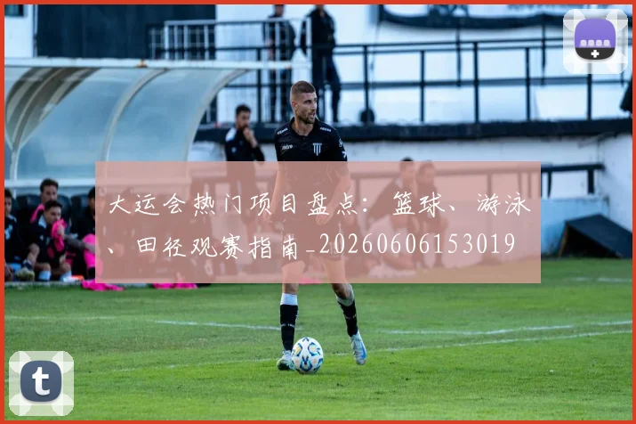 大运会热门项目盘点：篮球、游泳、田径观赛指南_20260606153019