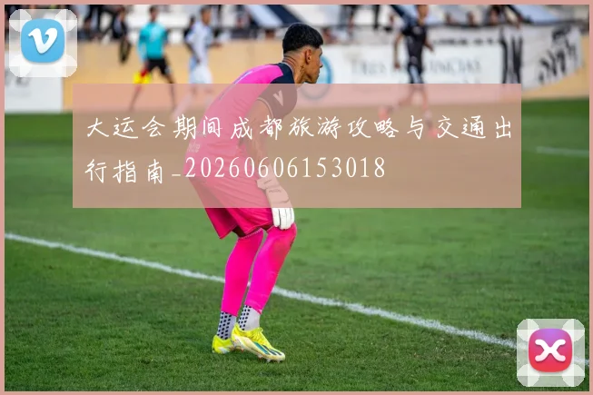 大运会期间成都旅游攻略与交通出行指南_20260606153018