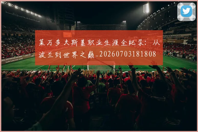 莱万多夫斯基职业生涯全纪录:从波兰到世界之巅_20260703181808