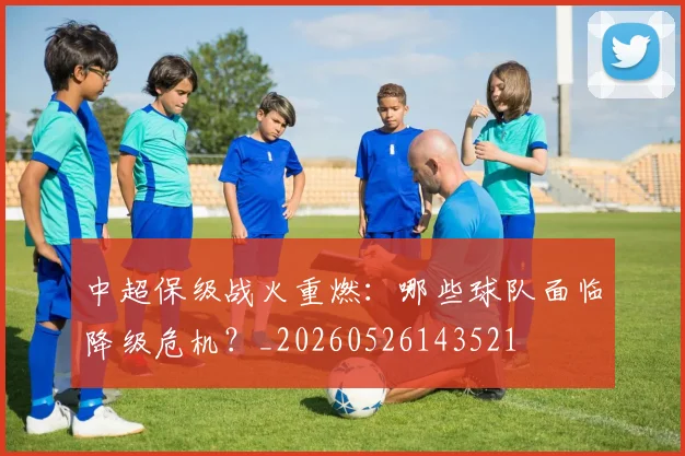 中超保级战火重燃：哪些球队面临降级危机？_20260526143521