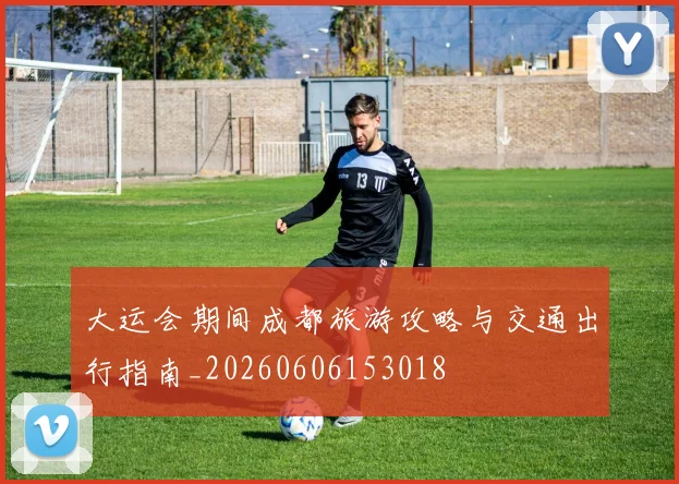 大运会期间成都旅游攻略与交通出行指南_20260606153018