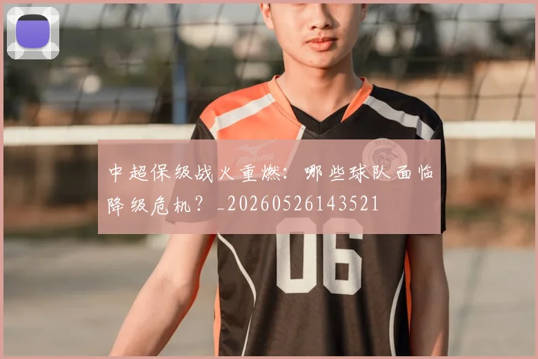 中超保级战火重燃：哪些球队面临降级危机？_20260526143521
