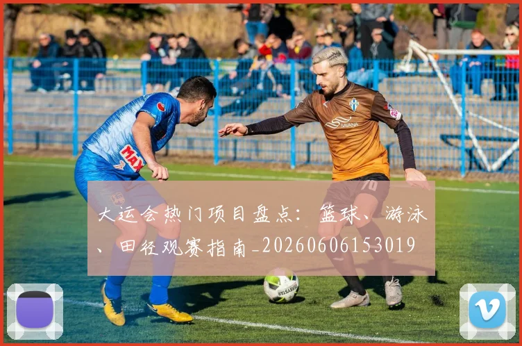 大运会热门项目盘点：篮球、游泳、田径观赛指南_20260606153019